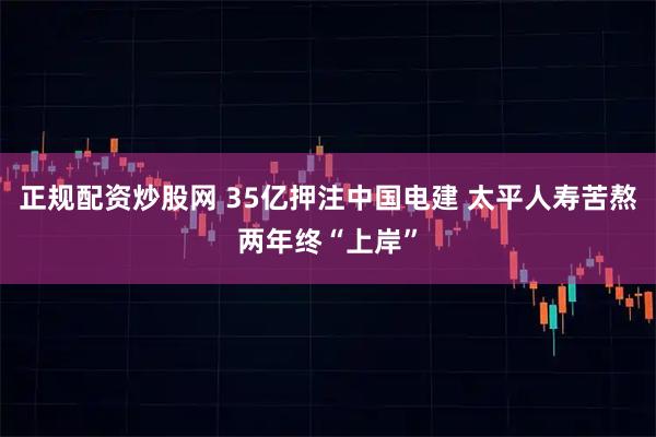 正规配资炒股网 35亿押注中国电建 太平人寿苦熬两年终“上岸”