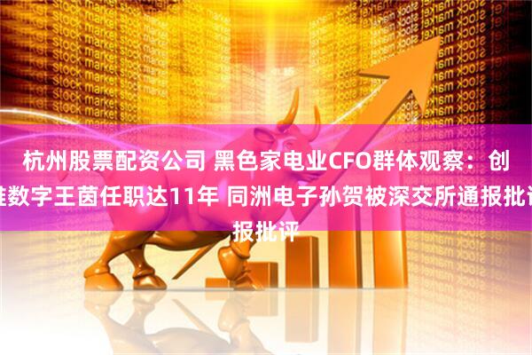 杭州股票配资公司 黑色家电业CFO群体观察：创维数字王茵任职达11年 同洲电子孙贺被深交所通报批评