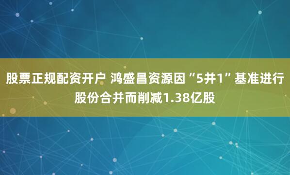 股票正规配资开户 鸿盛昌资源因“5并1”基准进行股份合并而削减1.38亿股