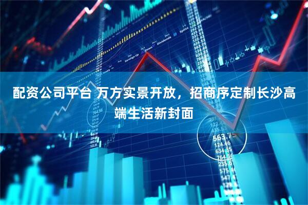 配资公司平台 万方实景开放，招商序定制长沙高端生活新封面