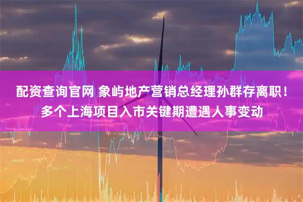 配资查询官网 象屿地产营销总经理孙群存离职！多个上海项目入市关键期遭遇人事变动