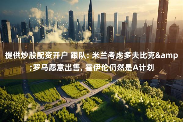 提供炒股配资开户 跟队: 米兰考虑多夫比克&罗马愿意出售, 霍伊伦仍然是A计划