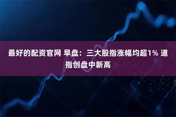 最好的配资官网 早盘：三大股指涨幅均超1% 道指创盘中新高