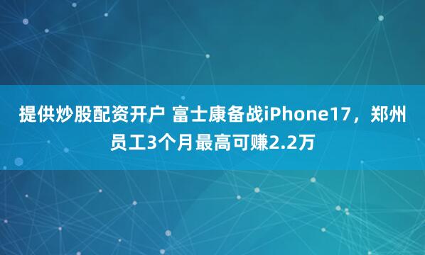 提供炒股配资开户 富士康备战iPhone17，郑州员工3个月最高可赚2.2万