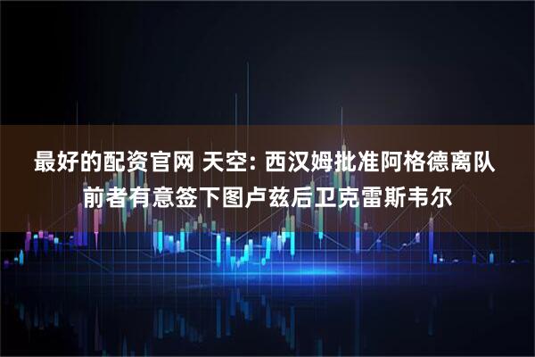 最好的配资官网 天空: 西汉姆批准阿格德离队 前者有意签下图卢兹后卫克雷斯韦尔