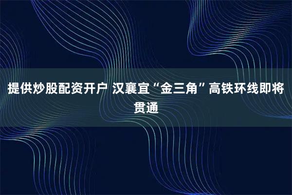 提供炒股配资开户 汉襄宜“金三角”高铁环线即将贯通