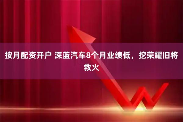 按月配资开户 深蓝汽车8个月业绩低，挖荣耀旧将救火