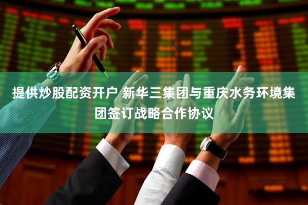提供炒股配资开户 新华三集团与重庆水务环境集团签订战略合作协议