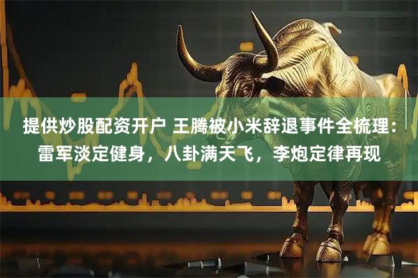 提供炒股配资开户 王腾被小米辞退事件全梳理：雷军淡定健身，八卦满天飞，李炮定律再现