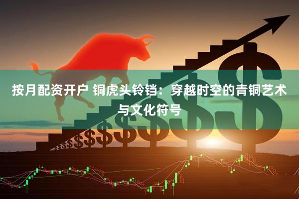按月配资开户 铜虎头铃铛：穿越时空的青铜艺术与文化符号