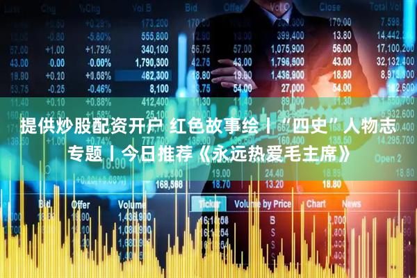 提供炒股配资开户 红色故事绘丨“四史”人物志专题丨今日推荐《永远热爱毛主席》