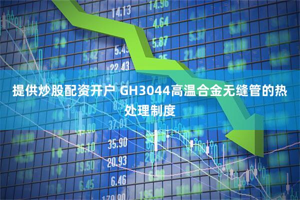提供炒股配资开户 GH3044高温合金无缝管的热处理制度