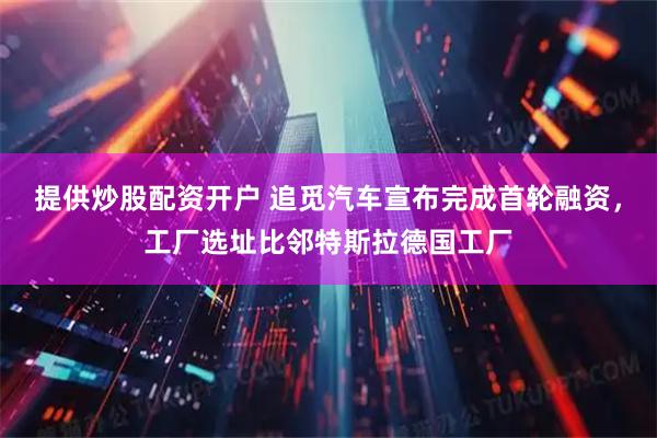 提供炒股配资开户 追觅汽车宣布完成首轮融资，工厂选址比邻特斯拉德国工厂