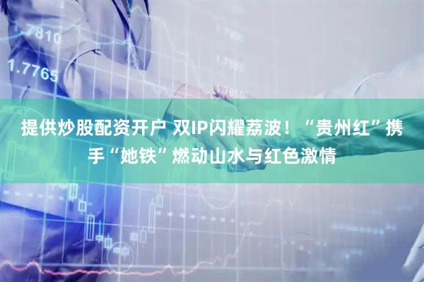 提供炒股配资开户 双IP闪耀荔波！“贵州红”携手“她铁”燃动山水与红色激情