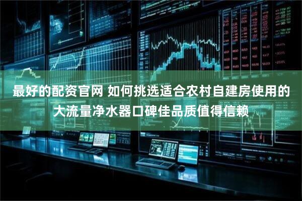 最好的配资官网 如何挑选适合农村自建房使用的大流量净水器口碑佳品质值得信赖
