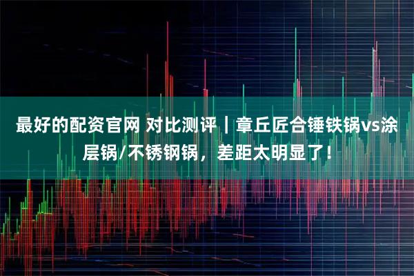 最好的配资官网 对比测评｜章丘匠合锤铁锅vs涂层锅/不锈钢锅，差距太明显了！