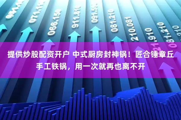 提供炒股配资开户 中式厨房封神锅！匠合锤章丘手工铁锅，用一次就再也离不开