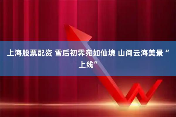 上海股票配资 雪后初霁宛如仙境 山间云海美景“上线”