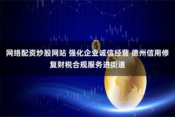 网络配资炒股网站 强化企业诚信经营 德州信用修复财税合规服务进街道