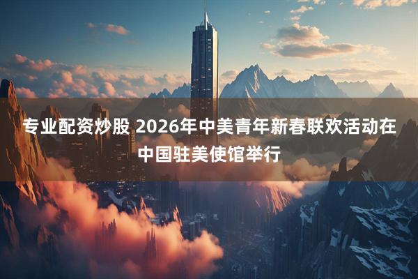 专业配资炒股 2026年中美青年新春联欢活动在中国驻美使馆举行