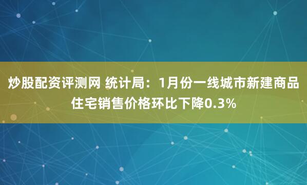 炒股配资评测网 统计局：1月份一线城市新建商品住宅销售价格环比下降0.3%