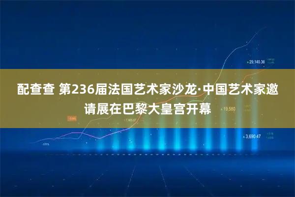配查查 第236届法国艺术家沙龙·中国艺术家邀请展在巴黎大皇宫开幕