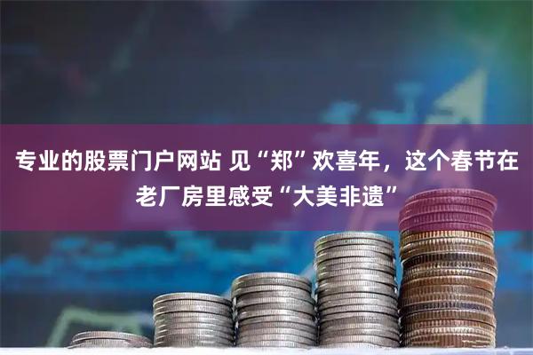 专业的股票门户网站 见“郑”欢喜年，这个春节在老厂房里感受“大美非遗”