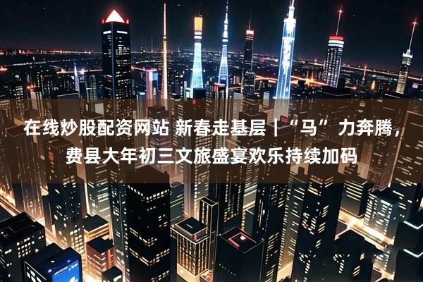 在线炒股配资网站 新春走基层｜“马” 力奔腾，费县大年初三文旅盛宴欢乐持续加码