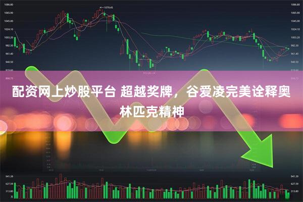 配资网上炒股平台 超越奖牌，谷爱凌完美诠释奥林匹克精神