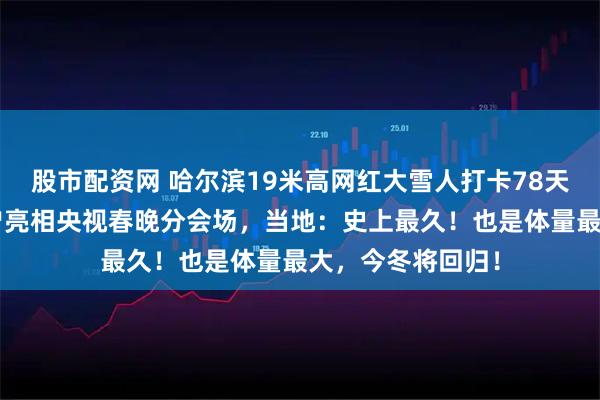 股市配资网 哈尔滨19米高网红大雪人打卡78天终于“下班”，曾亮相央视春晚分会场，当地：史上最久！也是体量最大，今冬将回归！