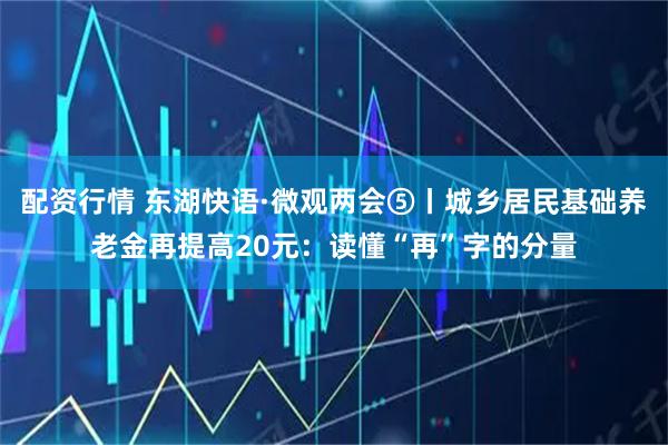 配资行情 东湖快语·微观两会⑤丨城乡居民基础养老金再提高20元：读懂“再”字的分量