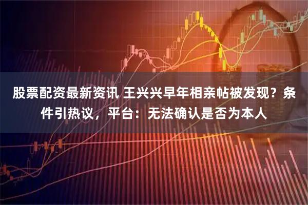 股票配资最新资讯 王兴兴早年相亲帖被发现？条件引热议，平台：无法确认是否为本人