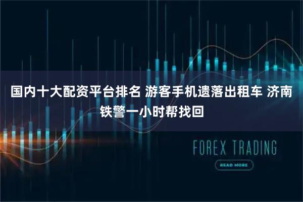 国内十大配资平台排名 游客手机遗落出租车 济南铁警一小时帮找回