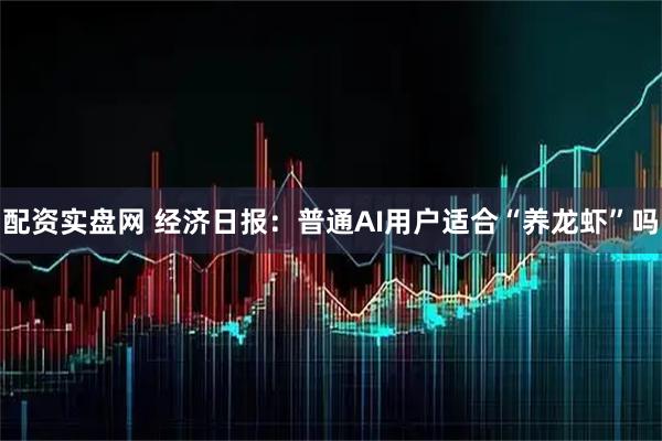 配资实盘网 经济日报：普通AI用户适合“养龙虾”吗