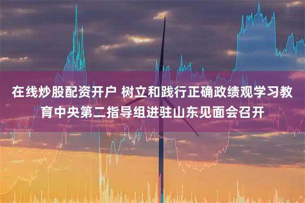 在线炒股配资开户 树立和践行正确政绩观学习教育中央第二指导组进驻山东见面会召开