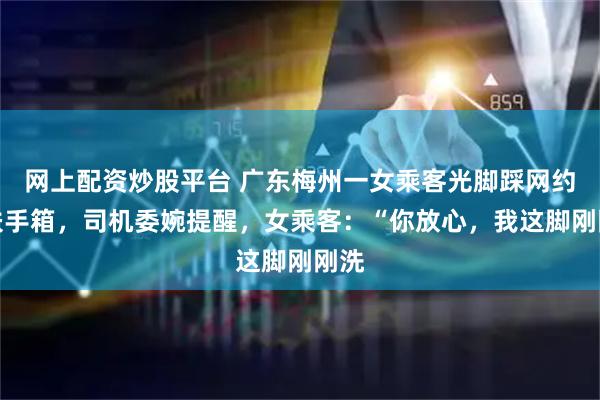 网上配资炒股平台 广东梅州一女乘客光脚踩网约车扶手箱,司机委婉提醒,女乘客:“你放心,我这脚刚刚洗