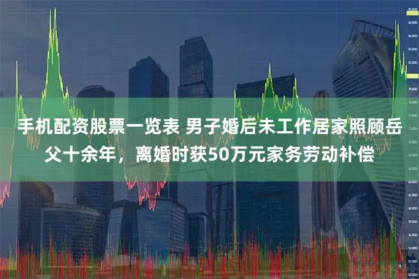 手机配资股票一览表 男子婚后未工作居家照顾岳父十余年，离婚时获50万元家务劳动补偿