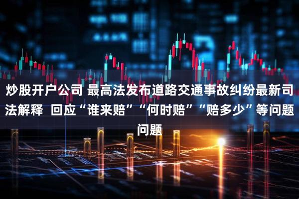 炒股开户公司 最高法发布道路交通事故纠纷最新司法解释  回应“谁来赔”“何时赔”“赔多少”等问题