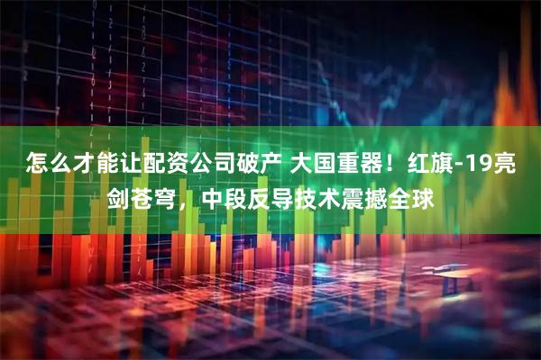 怎么才能让配资公司破产 大国重器！红旗-19亮剑苍穹，中段反导技术震撼全球