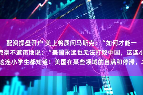 配资操盘开户 美上将质问马斯克：“如何才能一举击败中国？！”马斯克毫不避讳地说：“美国永远也无法打败中国，这连小学生都知道！美国在某些领域的自满和停滞，才是它最大的敌人！”