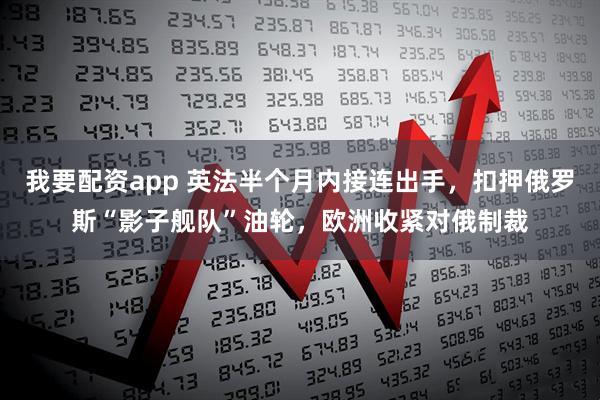 我要配资app 英法半个月内接连出手，扣押俄罗斯“影子舰队”油轮，欧洲收紧对俄制裁
