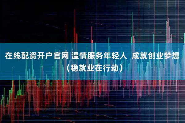在线配资开户官网 温情服务年轻人  成就创业梦想（稳就业在行动）