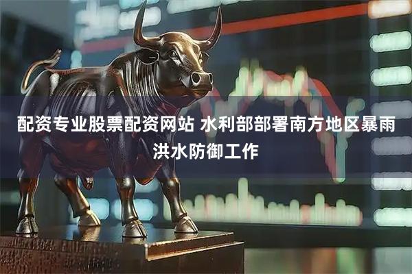 配资专业股票配资网站 水利部部署南方地区暴雨洪水防御工作