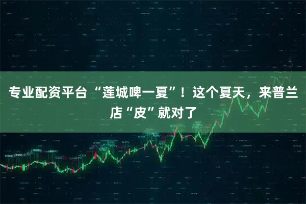 专业配资平台 “莲城啤一夏”！这个夏天，来普兰店“皮”就对了