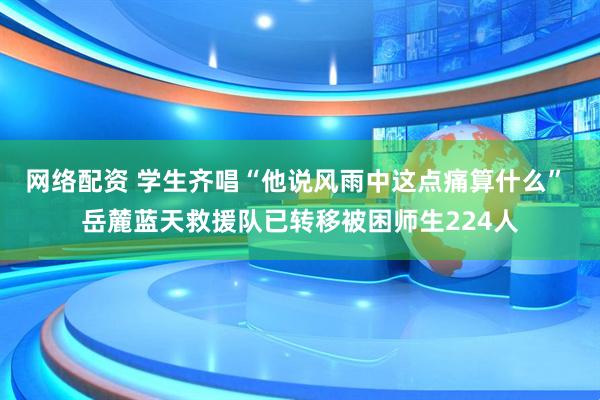 网络配资 学生齐唱“他说风雨中这点痛算什么” 岳麓蓝天救援队已转移被困师生224人