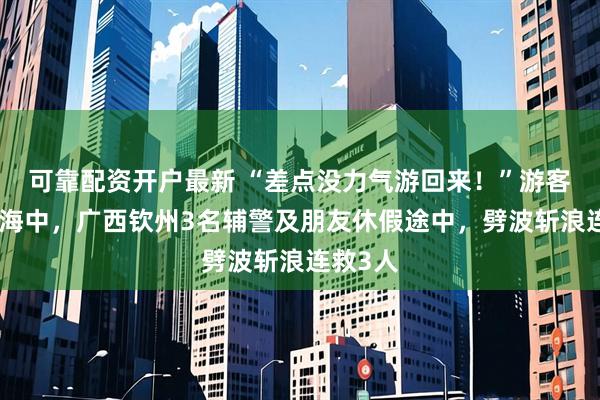 可靠配资开户最新 “差点没力气游回来！”游客被卷入海中，广西钦州3名辅警及朋友休假途中，劈波斩浪连救3人