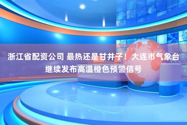 浙江省配资公司 最热还是甘井子！大连市气象台继续发布高温橙色预警信号
