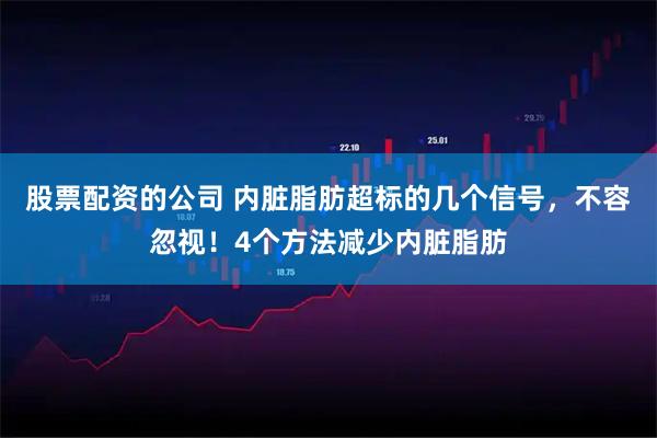股票配资的公司 内脏脂肪超标的几个信号，不容忽视！4个方法减少内脏脂肪