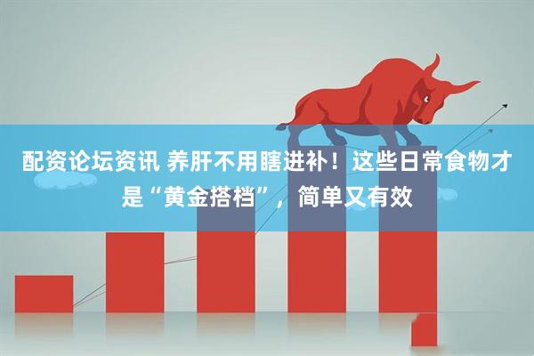 配资论坛资讯 养肝不用瞎进补！这些日常食物才是“黄金搭档”，简单又有效