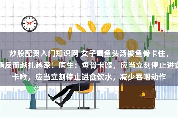 炒股配资入门知识网 女子喝鱼头汤被鱼骨卡住，大口吞咽米饭、喝食醋反而越扎越深！医生：鱼骨卡喉，应当立刻停止进食饮水，减少吞咽动作